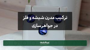 ترکیب مدرن شیشه و فلز در جواهرسازی: هنر نوین و الهام‌بخش | جواهری عبدالهی